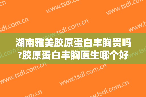 湖南雅美胶原蛋白丰胸贵吗?胶原蛋白丰胸医生哪个好(长沙哪家假体丰胸好)