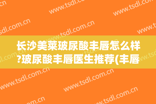 长沙美莱玻尿酸丰唇怎么样?玻尿酸丰唇医生推荐(丰唇打玻尿酸)