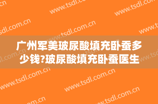 广州军美玻尿酸填充卧蚕多少钱?玻尿酸填充卧蚕医生哪个好(玻尿酸填充卧蚕效果好吗)