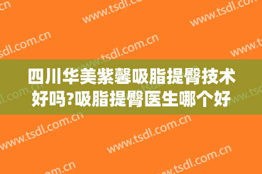 四川华美紫馨吸脂提臀技术好吗?吸脂提臀医生哪个好(紫 馨广州三级外科吸脂)