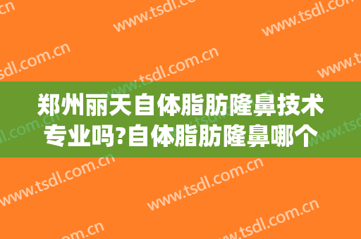 郑州丽天自体脂肪隆鼻技术专业吗?自体脂肪隆鼻哪个医生好(自体脂肪隆鼻效果怎么样)