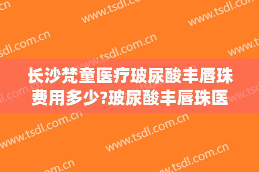 长沙梵童医疗玻尿酸丰唇珠费用多少?玻尿酸丰唇珠医生有谁(打玻尿酸丰唇珠多少钱)