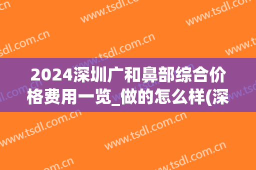 2024深圳广和鼻部综合价格费用一览_做的怎么样(深圳整鼻子需要多少钱)