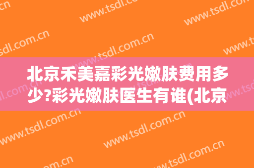 北京禾美嘉彩光嫩肤费用多少?彩光嫩肤医生有谁(北京禾美嘉医疗美容怎么样)