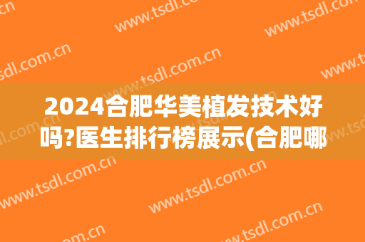 2024合肥华美植发技术好吗?医生排行榜展示(合肥哪里植发比较好)