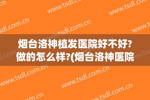 烟台洛神植发医院好不好?做的怎么样?(烟台洛神医院正规吗)