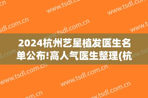 2024杭州艺星植发医生名单公布!高人气医生整理(杭州整形医院植发)