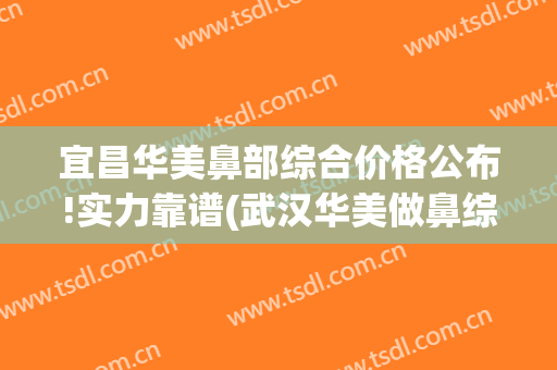 宜昌华美鼻部综合价格公布!实力靠谱(武汉华美做鼻综合怎么样)