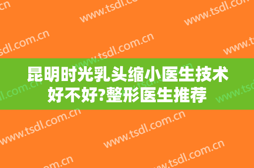 昆明时光乳头缩小医生技术好不好?整形医生推荐