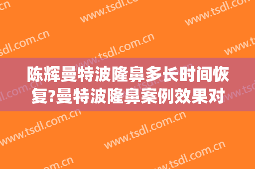 陈辉曼特波隆鼻多长时间恢复?曼特波隆鼻案例效果对比图_上海交通大学医学院附属第九人民医院