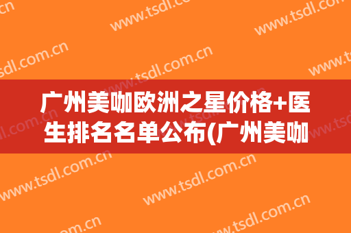 广州美咖欧洲之星价格+医生排名名单公布(广州美咖医院医生介绍)