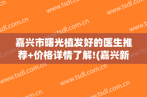 嘉兴市曙光植发好的医生推荐+价格详情了解!(嘉兴新生植发医院怎么样)