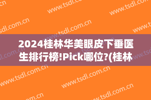 2024桂林华美眼皮下垂医生排行榜!Pick哪位?(桂林做双眼皮哪个医院最好)