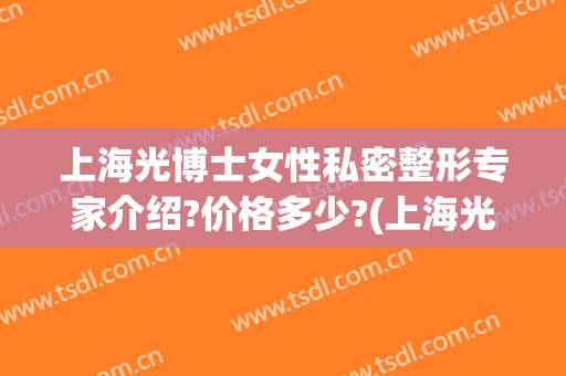 上海光博士女性私密整形专家介绍?价格多少?(上海光博士医疗美容)