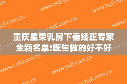 重庆星荣乳房下垂矫正专家全新名单!医生做的好不好(重庆星荣整形外科医院医生)