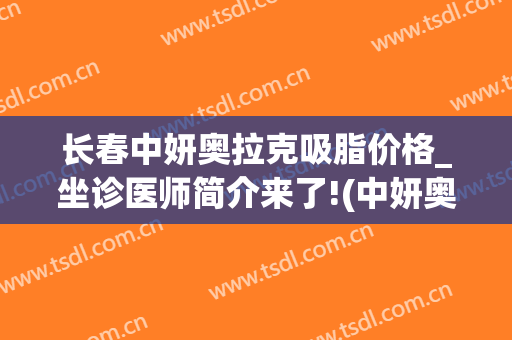 长春中妍奥拉克吸脂价格_坐诊医师简介来了!(中妍奥拉克美容医院)