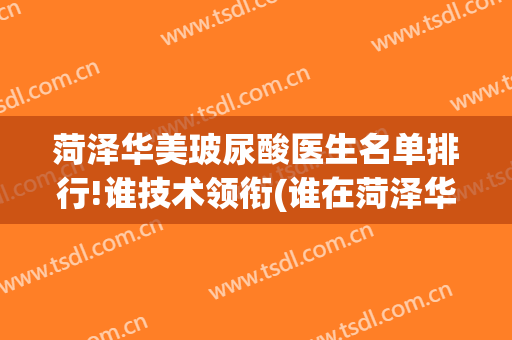 菏泽华美玻尿酸医生名单排行!谁技术领衔(谁在菏泽华美做过)