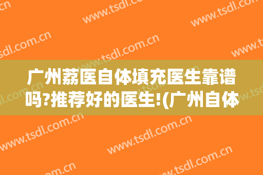 广州荔医自体填充医生靠谱吗?推荐好的医生!(广州自体脂肪填充哪个医生好)