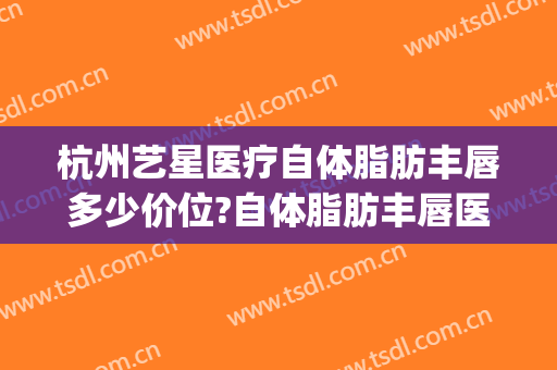 杭州艺星医疗自体脂肪丰唇多少价位?自体脂肪丰唇医生名单(杭州整形价格艺星医院)