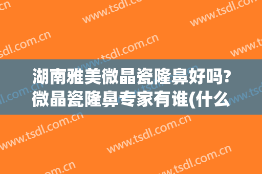 湖南雅美微晶瓷隆鼻好吗?微晶瓷隆鼻专家有谁(什么是微晶瓷隆鼻)