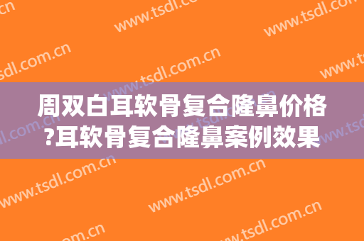 周双白耳软骨复合隆鼻价格?耳软骨复合隆鼻案例效果对比图_上海交通大学医学院附属第九人民医院