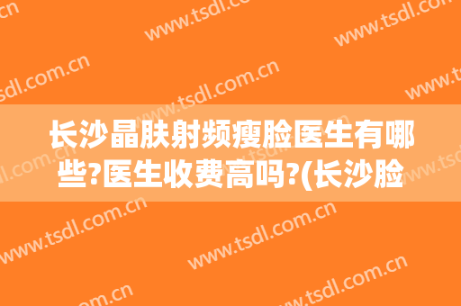 长沙晶肤射频瘦脸医生有哪些?医生收费高吗?(长沙脸博士医疗美容怎么样)