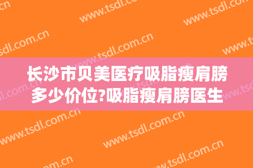 长沙市贝美医疗吸脂瘦肩膀多少价位?吸脂瘦肩膀医生名单(长沙瘦身吸脂医院)
