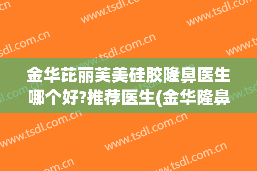 金华芘丽芙美硅胶隆鼻医生哪个好?推荐医生(金华隆鼻哪家好)