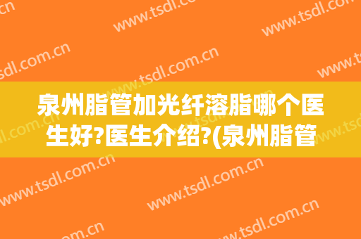 泉州脂管加光纤溶脂哪个医生好?医生介绍?(泉州脂管加光纤溶脂哪个医生好?医生介绍一下)