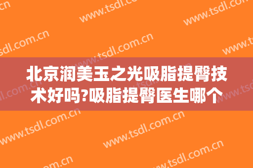 北京润美玉之光吸脂提臀技术好吗?吸脂提臀医生哪个好(北京润美玉之光吸脂怎么样)