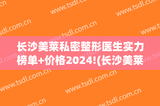 长沙美莱私密整形医生实力榜单+价格2024!(长沙美莱整形美容医院案例)