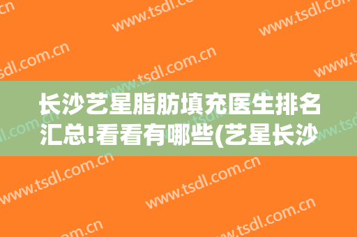 长沙艺星脂肪填充医生排名汇总!看看有哪些(艺星长沙整形)