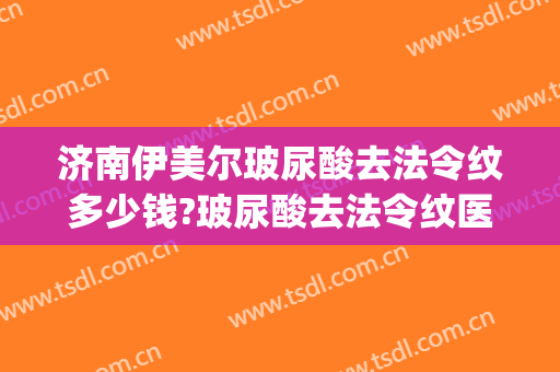 济南伊美尔玻尿酸去法令纹多少钱?玻尿酸去法令纹医生哪个好(法令纹打玻尿酸要多少钱)