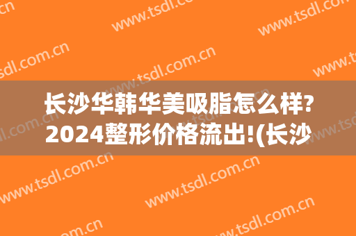 长沙华韩华美吸脂怎么样?2024整形价格流出!(长沙华美整形好吗)
