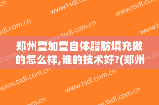 郑州壹加壹自体脂肪填充做的怎么样,谁的技术好?(郑州自体脂肪填充医院)