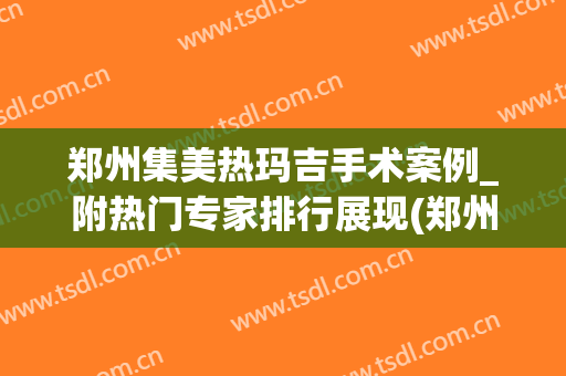 郑州集美热玛吉手术案例_附热门专家排行展现(郑州可以做热玛吉的医院)