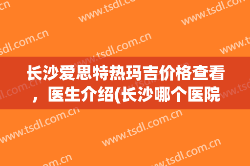 长沙爱思特热玛吉价格查看，医生介绍(长沙哪个医院做热玛吉做得比较好)