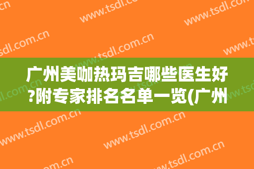 广州美咖热玛吉哪些医生好?附专家排名名单一览(广州华美热玛吉哪个医生好)