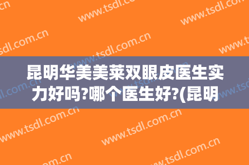 昆明华美美莱双眼皮医生实力好吗?哪个医生好?(昆明华美比较出名眼部医生)