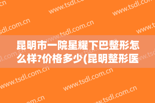 昆明市一院星耀下巴整形怎么样?价格多少(昆明整形医院 吧)