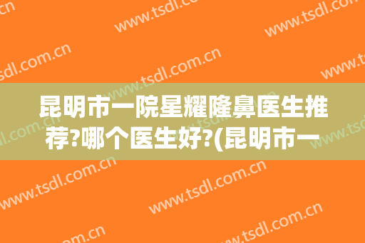 昆明市一院星耀隆鼻医生推荐?哪个医生好?(昆明市一院星耀隆鼻医生推荐?哪个医生好啊)