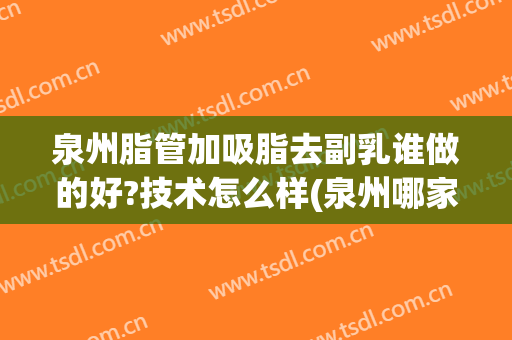 泉州脂管加吸脂去副乳谁做的好?技术怎么样(泉州哪家医院吸脂手术比较好)