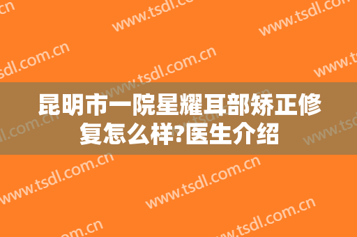 昆明市一院星耀耳部矫正修复怎么样?医生介绍