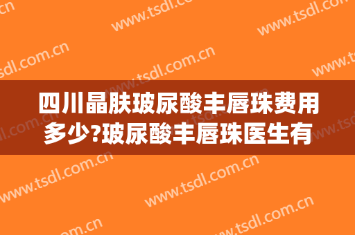 四川晶肤玻尿酸丰唇珠费用多少?玻尿酸丰唇珠医生有谁(丰唇珠需要多少毫升玻尿酸)