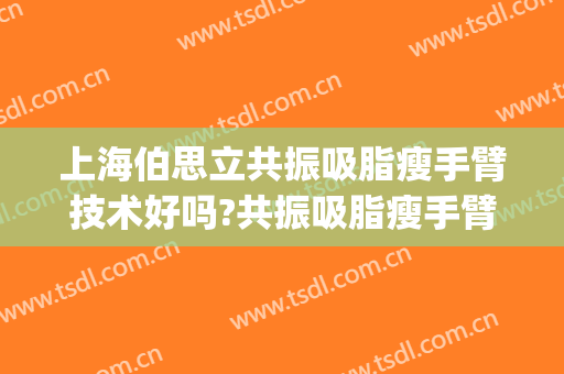 上海伯思立共振吸脂瘦手臂技术好吗?共振吸脂瘦手臂医生有谁(手臂吸脂减肥手术)