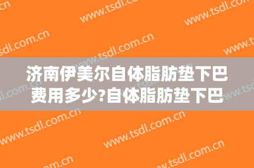 济南伊美尔自体脂肪垫下巴费用多少?自体脂肪垫下巴医生有谁(下巴自体脂肪填充价格)