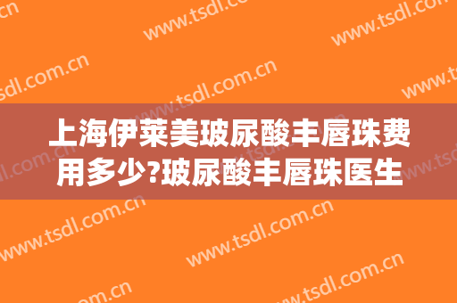 上海伊莱美玻尿酸丰唇珠费用多少?玻尿酸丰唇珠医生有谁(玻尿酸丰唇整形费用)