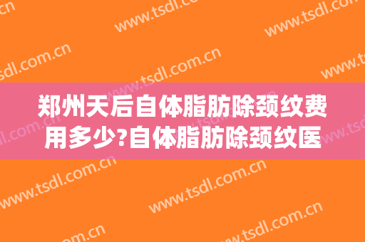 郑州天后自体脂肪除颈纹费用多少?自体脂肪除颈纹医生有谁(自体脂肪填颈纹效果好吗)