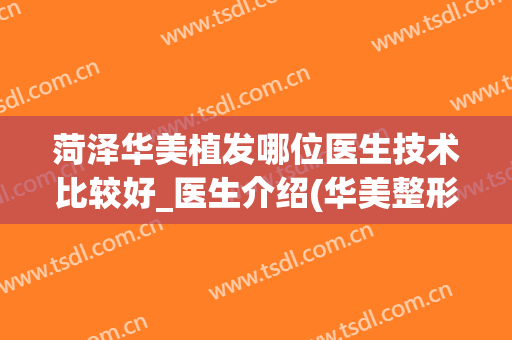 菏泽华美植发哪位医生技术比较好_医生介绍(华美整形美容医院可以植发吗)