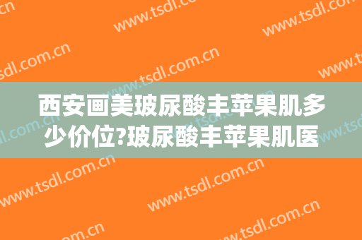 西安画美玻尿酸丰苹果肌多少价位?玻尿酸丰苹果肌医生哪个好(玻尿酸丰苹果肌怎么样)